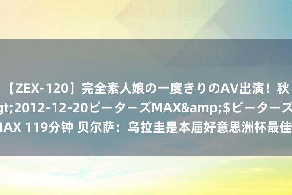 【ZEX-120】完全素人娘の一度きりのAV出演！秋元奈美</a>2012-12-20ピーターズMAX&$ピーターズMAX 119分钟 贝尔萨：乌拉圭是本届好意思洲杯最佳的三队之一，赛前暴言齐是事实