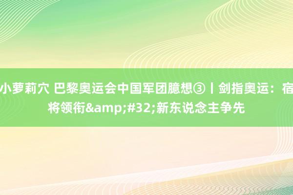 小萝莉穴 巴黎奥运会中国军团臆想③丨剑指奥运：宿将领衔&#32;新东说念主争先