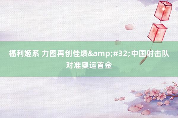 福利姬系 力图再创佳绩&#32;中国射击队对准奥运首金