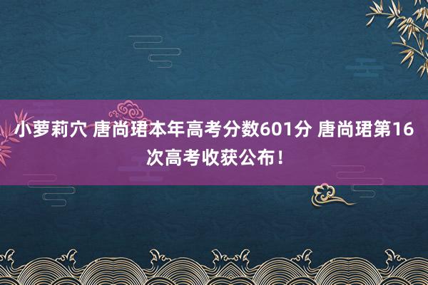 小萝莉穴 唐尚珺本年高考分数601分 唐尚珺第16次高考收获公布！