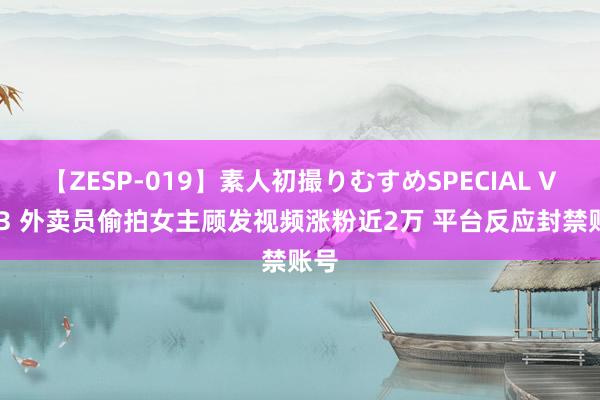 【ZESP-019】素人初撮りむすめSPECIAL Vol.3 外卖员偷拍女主顾发视频涨粉近2万 平台反应封禁账号