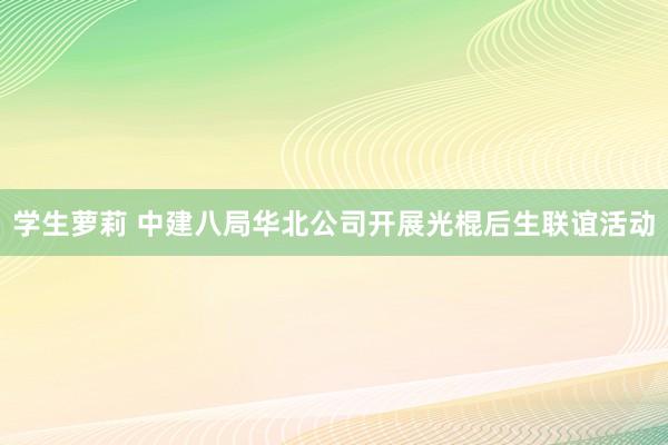 学生萝莉 中建八局华北公司开展光棍后生联谊活动