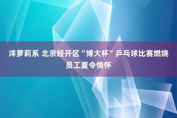 洋萝莉系 北京经开区“博大杯”乒乓球比赛燃烧员工夏令情怀