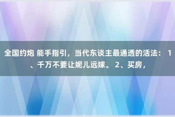 全国约炮 能手指引，当代东谈主最通透的活法： 1、千万不要让妮儿远嫁。 2、买房，