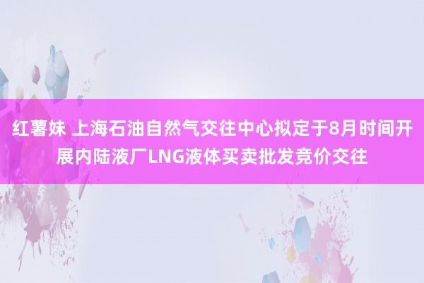 红薯妹 上海石油自然气交往中心拟定于8月时间开展内陆液厂LNG液体买卖批发竞价交往