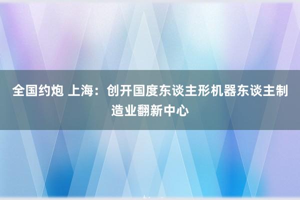 全国约炮 上海：创开国度东谈主形机器东谈主制造业翻新中心