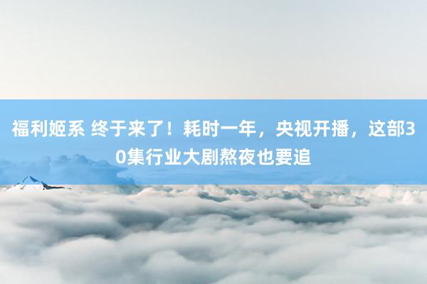 福利姬系 终于来了！耗时一年，央视开播，这部30集行业大剧熬夜也要追