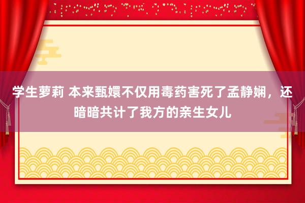 学生萝莉 本来甄嬛不仅用毒药害死了孟静娴，还暗暗共计了我方的亲生女儿