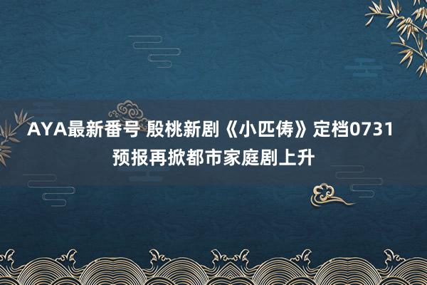 AYA最新番号 殷桃新剧《小匹俦》定档0731 预报再掀都市家庭剧上升