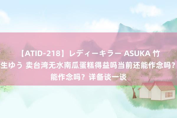 【ATID-218】レディーキラー ASUKA 竹内紗里奈 麻生ゆう 卖台湾无水南瓜蛋糕得益吗当前还能作念吗？详备谈一谈