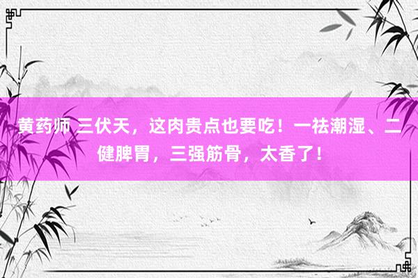 黄药师 三伏天，这肉贵点也要吃！一祛潮湿、二健脾胃，三强筋骨，太香了！