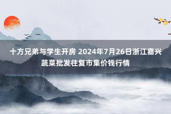 十方兄弟与学生开房 2024年7月26日浙江嘉兴蔬菜批发往复市集价钱行情