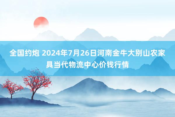 全国约炮 2024年7月26日河南金牛大别山农家具当代物流中心价钱行情