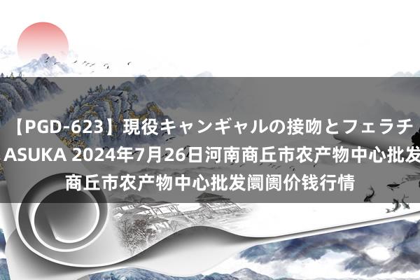 【PGD-623】現役キャンギャルの接吻とフェラチオとセックス ASUKA 2024年7月26日河南商丘市农产物中心批发阛阓价钱行情