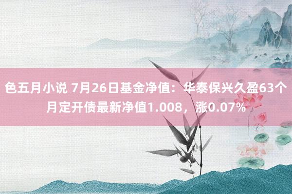 色五月小说 7月26日基金净值：华泰保兴久盈63个月定开债最新净值1.008，涨0.07%