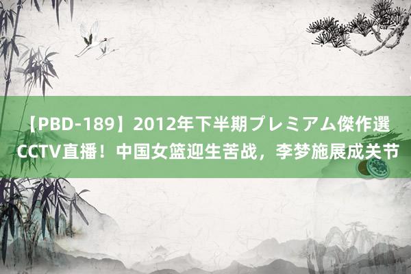 【PBD-189】2012年下半期プレミアム傑作選 CCTV直播！中国女篮迎生苦战，李梦施展成关节