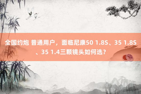 全国约炮 普通用户，面临尼康50 1.8S、35 1.8S、35 1.4三颗镜头如何选？