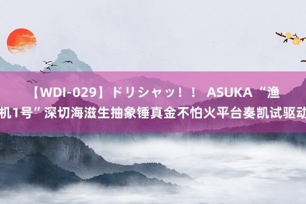 【WDI-029】ドリシャッ！！ ASUKA “渔机1号”深切海滋生抽象锤真金不怕火平台奏凯试驱动