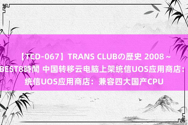 【TCD-067】TRANS CLUBの歴史 2008～2011 44タイトルBEST8時間 中国转移云电脑上架统信UOS应用商店：兼容四大国产CPU