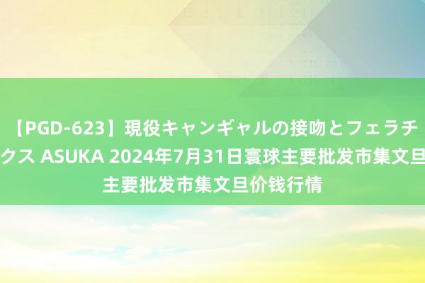 【PGD-623】現役キャンギャルの接吻とフェラチオとセックス ASUKA 2024年7月31日寰球主要批发市集文旦价钱行情