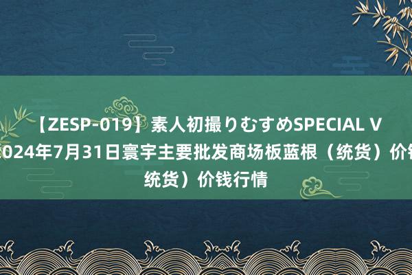 【ZESP-019】素人初撮りむすめSPECIAL Vol.3 2024年7月31日寰宇主要批发商场板蓝根（统货）价钱行情