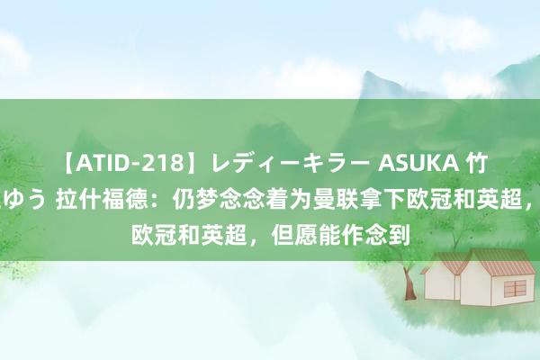 【ATID-218】レディーキラー ASUKA 竹内紗里奈 麻生ゆう 拉什福德：仍梦念念着为曼联拿下欧冠和英超，但愿能作念到