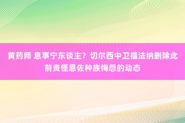 黄药师 息事宁东谈主？切尔西中卫福法纳删除此前责怪恩佐种族悔怨的动态