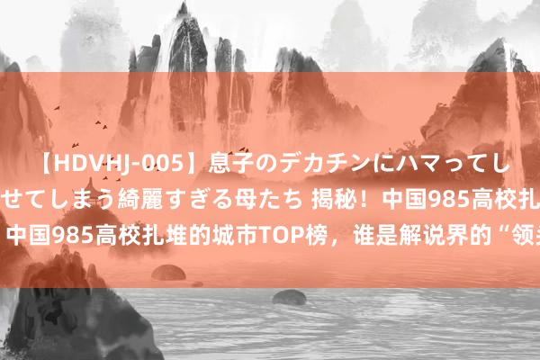 【HDVHJ-005】息子のデカチンにハマってしまい毎日のように挿入させてしまう綺麗すぎる母たち 揭秘！中国985高校扎堆的城市TOP榜，谁是解说界的“领头羊”？