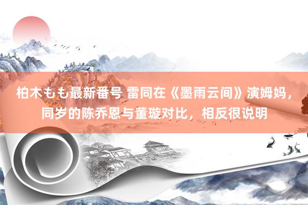 柏木もも最新番号 雷同在《墨雨云间》演姆妈，同岁的陈乔恩与董璇对比，相反很说明