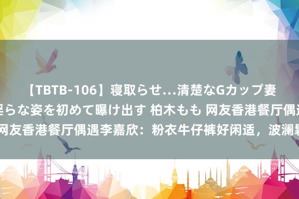 【TBTB-106】寝取らせ…清楚なGカップ妻が背徳感の快楽を知り淫らな姿を初めて曝け出す 柏木もも 网友香港餐厅偶遇李嘉欣：粉衣牛仔裤好闲适，波澜鬈发景况佳