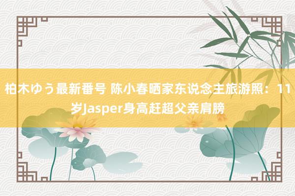 柏木ゆう最新番号 陈小春晒家东说念主旅游照：11岁Jasper身高赶超父亲肩膀