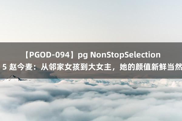 【PGOD-094】pg NonStopSelection 5 赵今麦：从邻家女孩到大女主，她的颜值新鲜当然