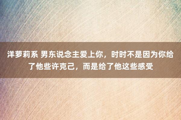 洋萝莉系 男东说念主爱上你，时时不是因为你给了他些许克己，而是给了他这些感受