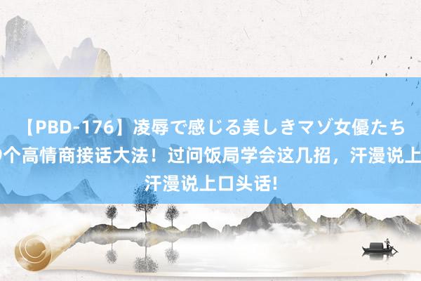 【PBD-176】凌辱で感じる美しきマゾ女優たち8時間 9个高情商接话大法！过问饭局学会这几招，汗漫说上口头话!