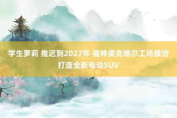 学生萝莉 推迟到2027年 福特奥克维尔工场接洽打造全新电动SUV