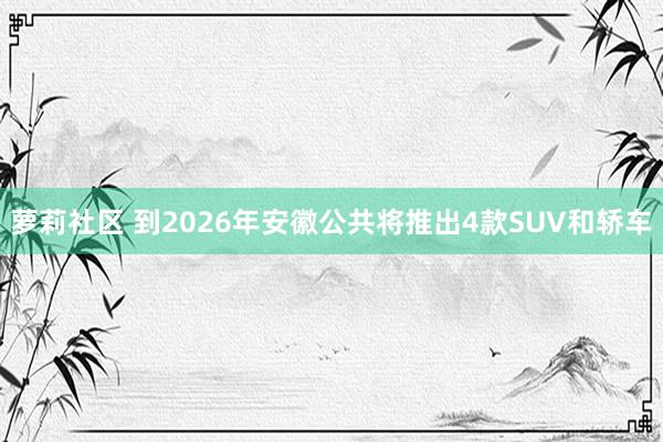 萝莉社区 到2026年安徽公共将推出4款SUV和轿车