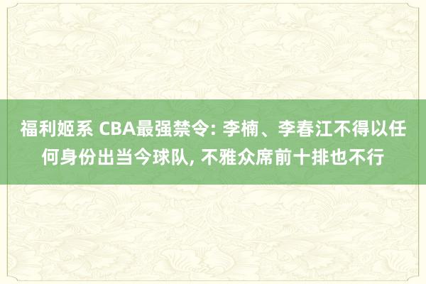 福利姬系 CBA最强禁令: 李楠、李春江不得以任何身份出当今球队， 不雅众席前十排也不行