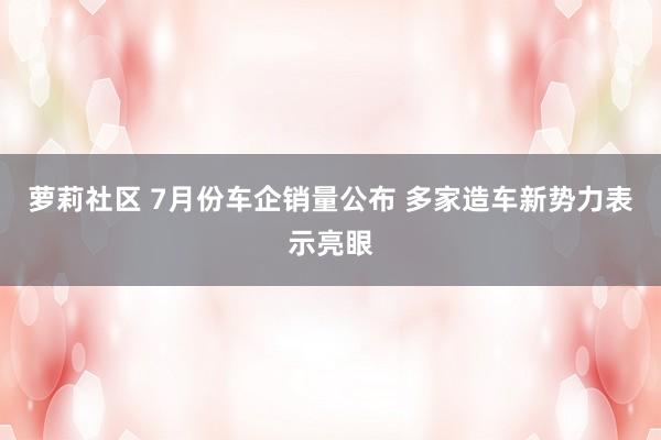 萝莉社区 7月份车企销量公布 多家造车新势力表示亮眼