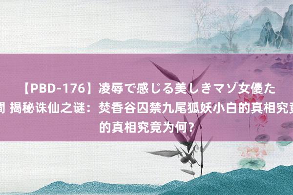 【PBD-176】凌辱で感じる美しきマゾ女優たち8時間 揭秘诛仙之谜：焚香谷囚禁九尾狐妖小白的真相究竟为何？