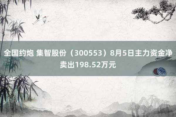 全国约炮 集智股份（300553）8月5日主力资金净卖出198.52万元