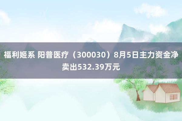 福利姬系 阳普医疗（300030）8月5日主力资金净卖出532.39万元