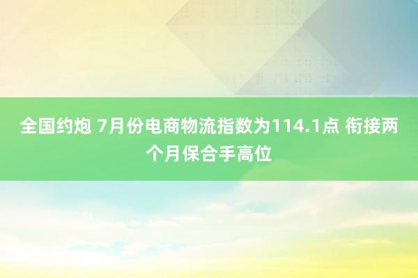 全国约炮 7月份电商物流指数为114.1点 衔接两个月保合手高位