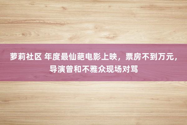 萝莉社区 年度最仙葩电影上映，票房不到万元，导演曾和不雅众现场对骂