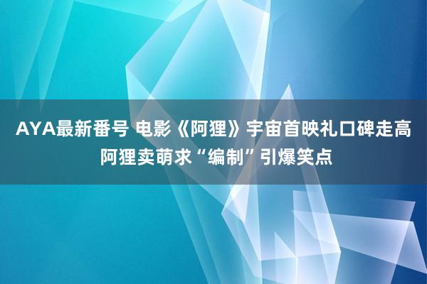 AYA最新番号 电影《阿狸》宇宙首映礼口碑走高 阿狸卖萌求“编制”引爆笑点