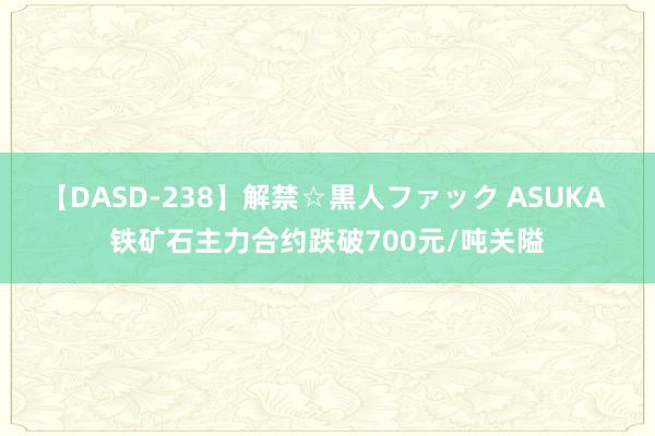 【DASD-238】解禁☆黒人ファック ASUKA 铁矿石主力合约跌破700元/吨关隘