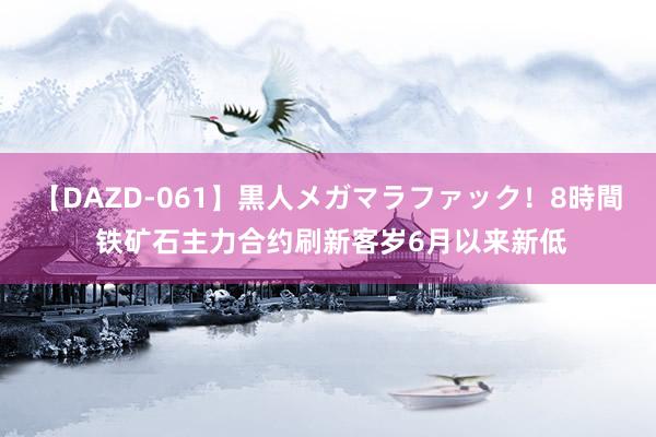 【DAZD-061】黒人メガマラファック！8時間 铁矿石主力合约刷新客岁6月以来新低