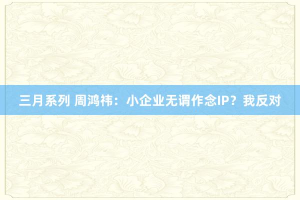 三月系列 周鸿祎：小企业无谓作念IP？我反对