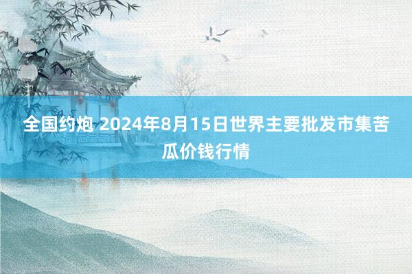 全国约炮 2024年8月15日世界主要批发市集苦瓜价钱行情