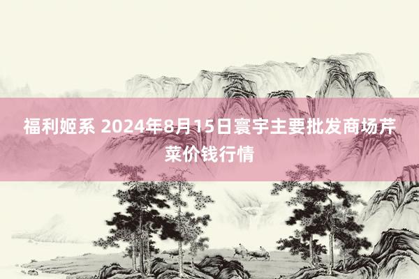 福利姬系 2024年8月15日寰宇主要批发商场芹菜价钱行情