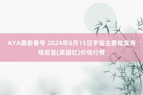 AYA最新番号 2024年8月15日宇宙主要批发商场芸豆(英国红)价钱行情